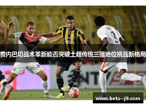 费内巴切战术革新能否突破土超传统三强地位挑战新格局