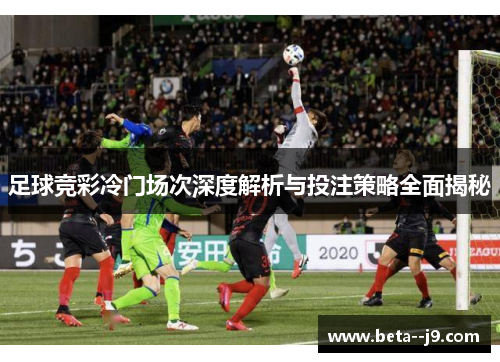 足球竞彩冷门场次深度解析与投注策略全面揭秘 足球竞彩冷门场次深度解析与投注策略全面揭秘