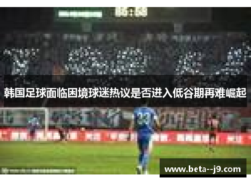 韩国足球面临困境球迷热议是否进入低谷期再难崛起 韩国足球面临困境球迷热议是否进入低谷期再难崛起