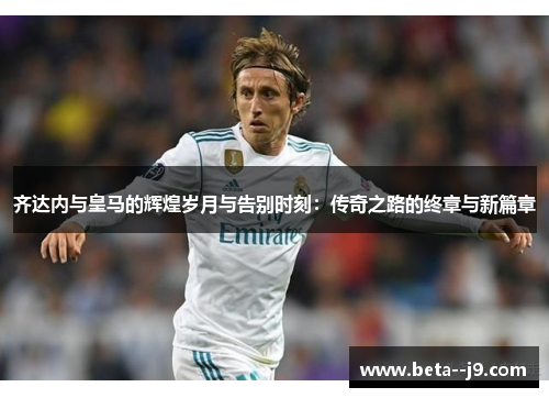 齐达内与皇马的辉煌岁月与告别时刻：传奇之路的终章与新篇章