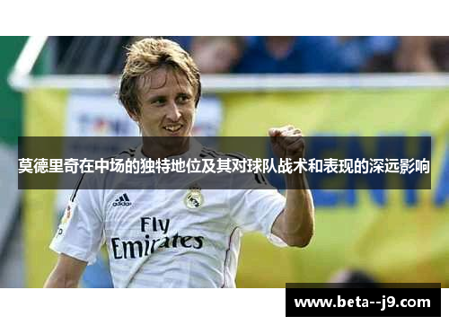 莫德里奇在中场的独特地位及其对球队战术和表现的深远影响