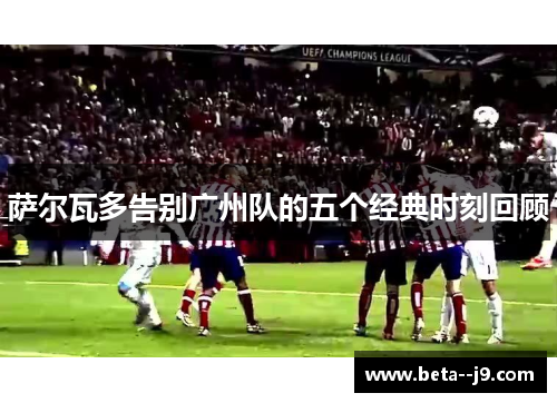 萨尔瓦多告别广州队的五个经典时刻回顾 萨尔瓦多告别广州队的五个经典时刻回顾