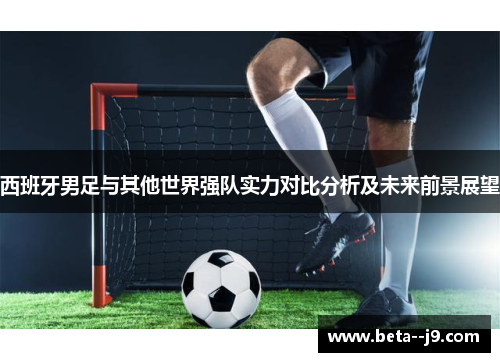 西班牙男足与其他世界强队实力对比分析及未来前景展望 西班牙男足与其他世界强队实力对比分析及未来前景展望