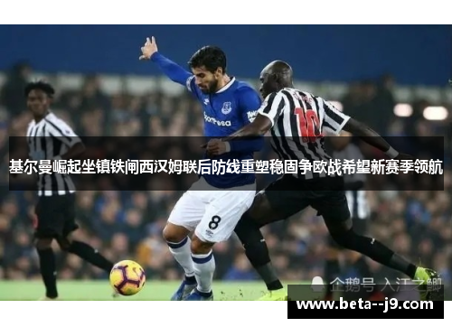 基尔曼崛起坐镇铁闸西汉姆联后防线重塑稳固争欧战希望新赛季领航