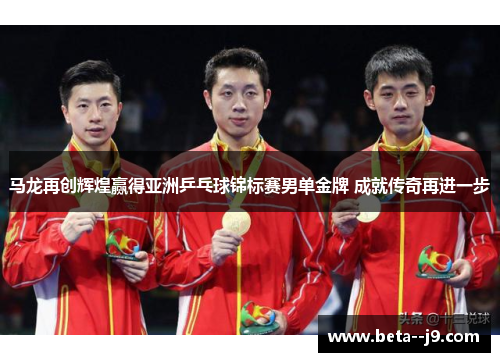 马龙再创辉煌赢得亚洲乒乓球锦标赛男单金牌 成就传奇再进一步