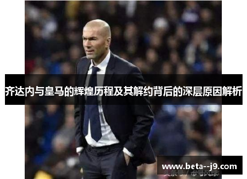 齐达内与皇马的辉煌历程及其解约背后的深层原因解析