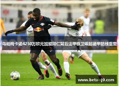 乌帕梅卡诺4250万欧元加盟拜仁背后法甲铁卫崛起德甲防线重塑