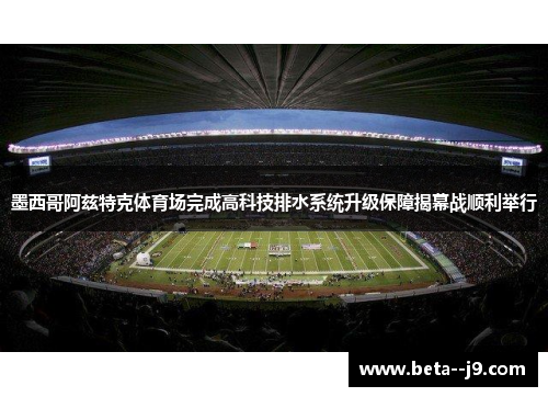 墨西哥阿兹特克体育场完成高科技排水系统升级保障揭幕战顺利举行