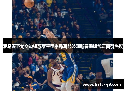 罗马签下尤文边锋苏莱意甲格局再起波澜新赛季锋线蓝图引热议