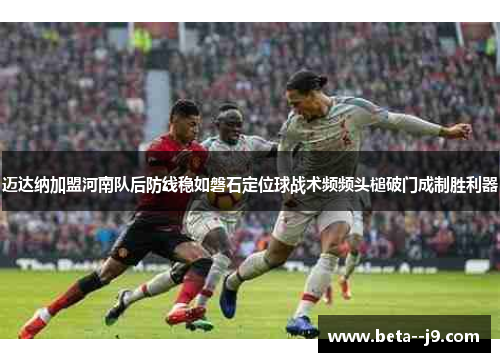 迈达纳加盟河南队后防线稳如磐石定位球战术频频头槌破门成制胜利器