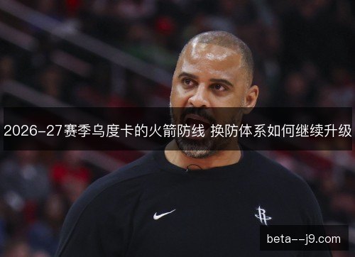 2026-27赛季乌度卡的火箭防线 换防体系如何继续升级 2026-27赛季乌度卡的火箭防线 换防体系如何继续升级